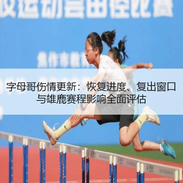 字母哥伤情更新:恢复进度、复出窗口与雄鹿赛程影响全面评估
